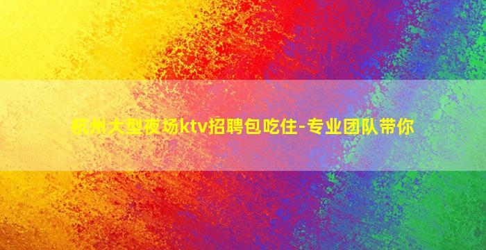 杭州大型夜场ktv招聘包吃住-专业团队带你